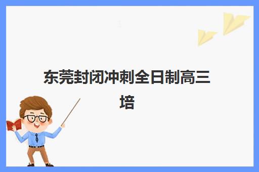 东莞封闭冲刺全日制高三培训机构哪个好一点？2025年十大排名与择校指南