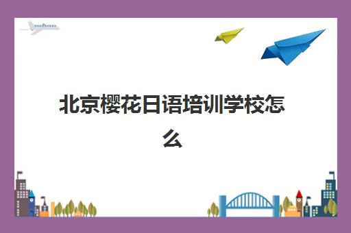 北京樱花日语培训学校怎么样？师资力量、课程特色与学习效果全方位解析