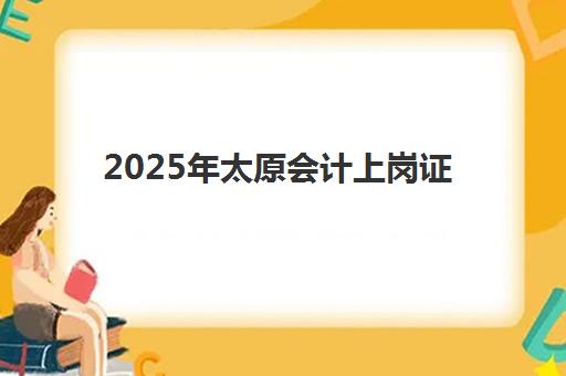 2025年太原会计上岗证报考全攻略：报名时间、费用详情与流程指引