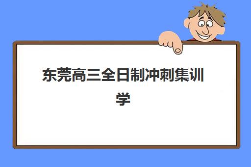 东莞高三全日制冲刺集训学校封闭式集训营有哪些学校？2025年最新排名与择校指南