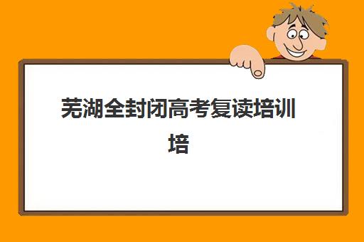 芜湖全封闭高考复读培训培训机构有哪些学校？2025年最新排名解析、择校指南与报班全攻略