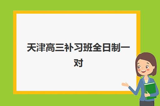 天津高三补习班全日制一对一2025辅导班哪个好？最新排名与择校全攻略
