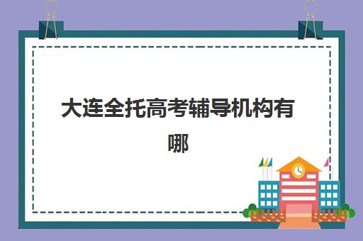 大连全托高考辅导机构有哪些学校？2025年最新实力排名、择校指南与成功案例全解析