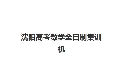 沈阳高考数学全日制集训机构集训营排名榜单公布如何查询？2025年权威排名、择校指南与备考全攻略
