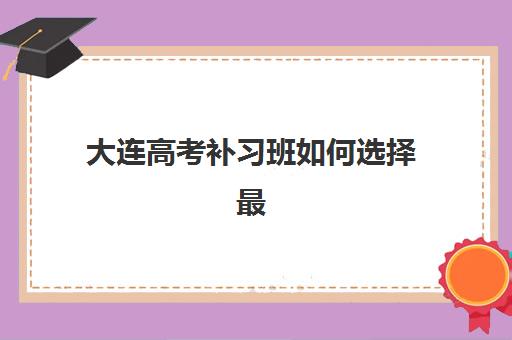 大连高考补习班如何选择最好辅导学校？2025年十大机构实力排名与家长择校全流程指南