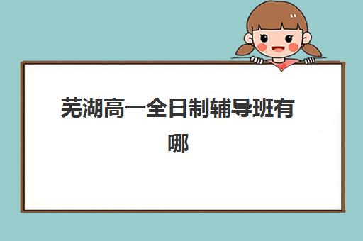 芜湖高一全日制辅导班有哪些学校招生，家长必看的择校指南与口碑推荐