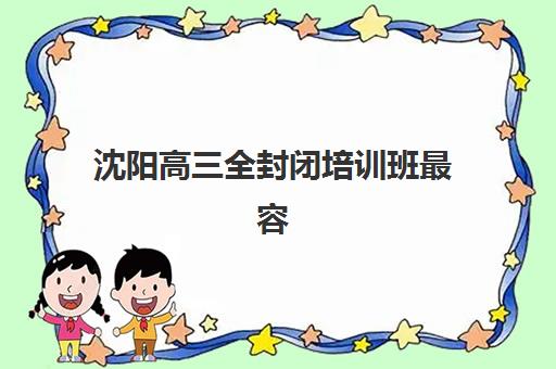 沈阳高三全封闭培训班最容易的大学排名，2025年最新收费标准与择校指南