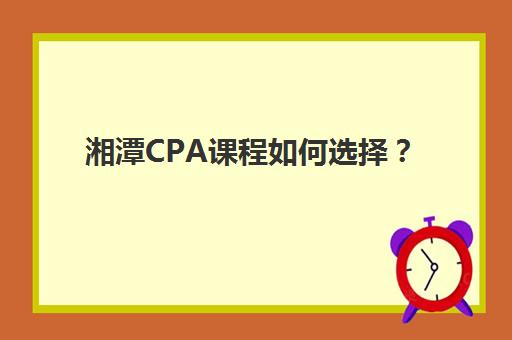 湘潭CPA课程如何选择？2025年十大培训机构课程特色、师资与收费标准全面解析