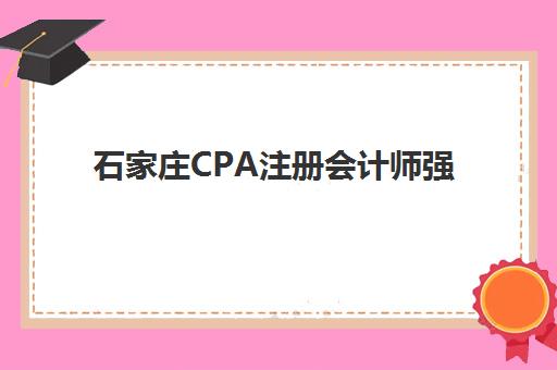 石家庄CPA注册会计师强化课程辅导机构排名一览表最新发布？2025年权威榜单深度解析与择校指南