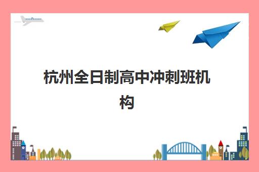 杭州全日制高中冲刺班机构排行榜前十名有哪些？2025年最新排名详情、费用对比与择校全攻略