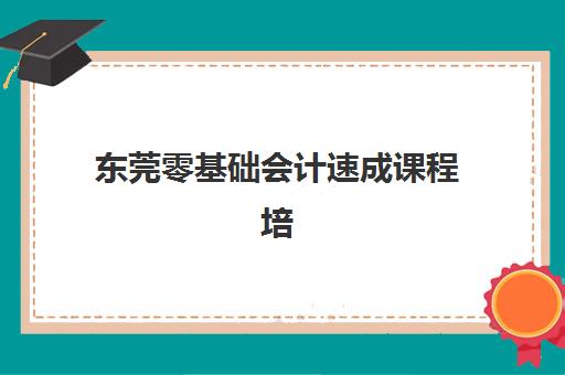 东莞零基础会计速成课程培训学校排名一览表最新如何查询？2025年十大机构深度评测与择校指南