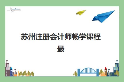 苏州注册会计师畅学课程最好的培训机构排名如何选？2025年十大机构课程特色、师资与性价比全解析