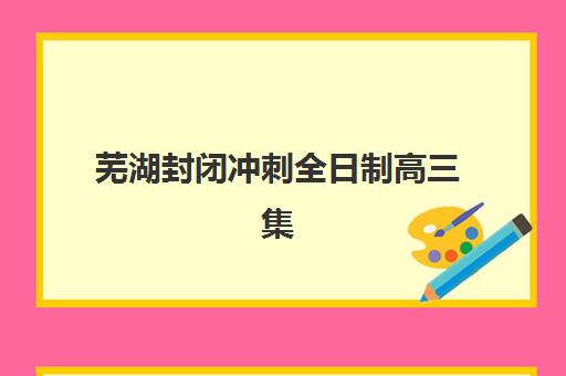 芜湖封闭冲刺全日制高三集训营哪个比较好网？2025年权威排名TOP10与个性化择校全攻略