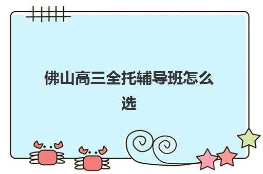 佛山高三全托辅导班怎么选？五大机构服务全解析与择校指南