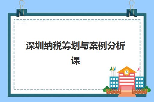 深圳纳税筹划与案例分析课程培训学校如何选择？2025年最新前十排名榜单与择校全攻略