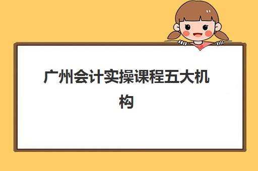 广州会计实操课程五大机构服务案例集如何科学评估？2025年最新权威案例解析、择校标准与高效报班全攻略