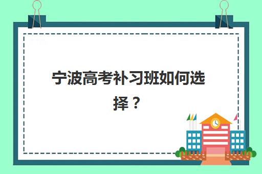 宁波高考补习班如何选择？2025年全日制培训学校排名前十深度解析与择校指南