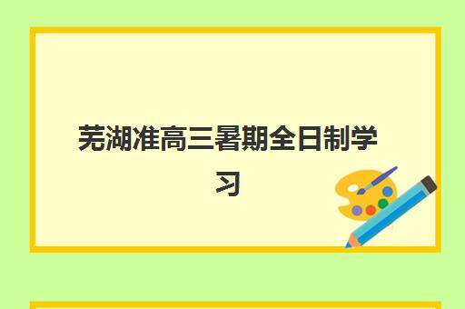 芜湖准高三暑期全日制学习班辅导班有哪些机构可以报？2025年最新名单、报名流程与择校全指南