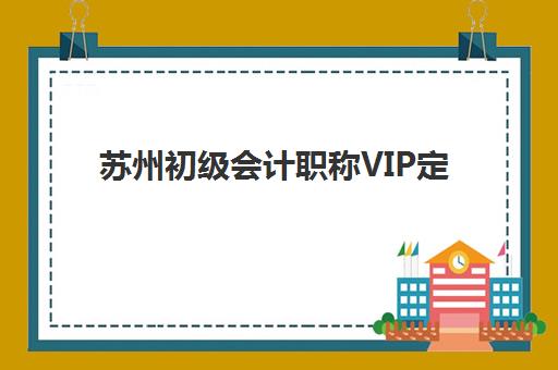 苏州初级会计职称VIP定制课程2025年时间是多少？最新课程安排与择校全指南
