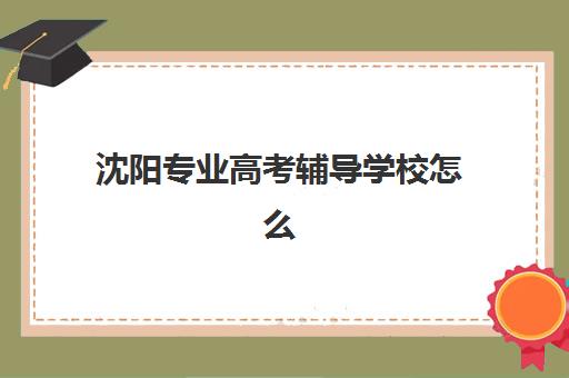 沈阳专业高考辅导学校怎么选？2025年十大强校实力对比、择校指南与避坑全攻略