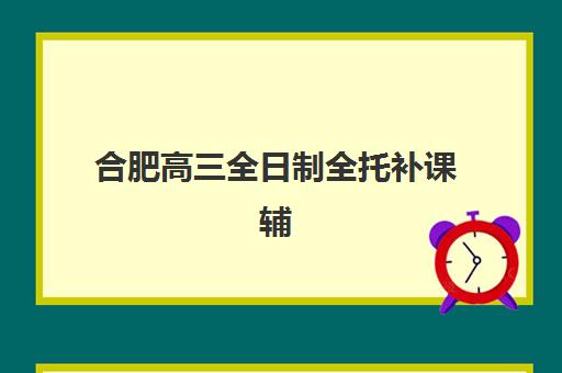 合肥高三全日制全托补课辅导机构如何选择？2025年最新权威排名、费用对比与高性价比择校全指南