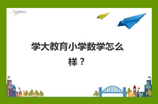 学大教育小学数学怎么样？课程体系、师资团队与提分效果全方位深度解析