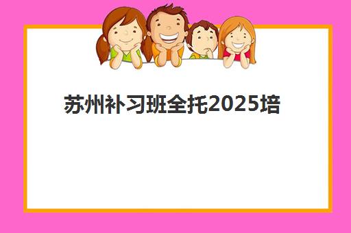 苏州补习班全托2025培训机构前十名如何选择？最新权威实力榜、择校策略与真实案例深度解析