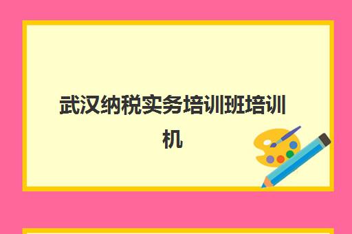 武汉纳税实务培训班培训机构哪个更好一点？2025年最新排名解析、择校技巧与成功案例全指南