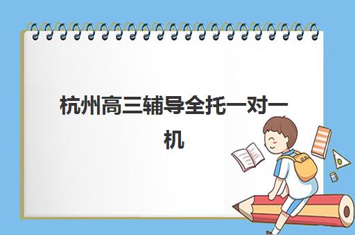 杭州高三辅导全托一对一机构用户满意度报告如何获取？2025年五大高评价机构真实反馈与择校指南