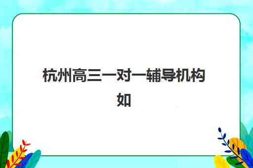 杭州高三一对一辅导机构如何选？2025成绩出分后这份排名助你精准提分