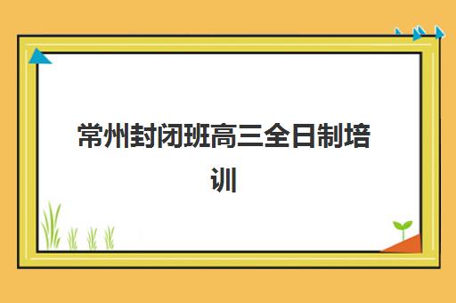 常州封闭班高三全日制培训学校排名榜最新如何查询？2025年权威榜单、择校指南与避坑全攻略