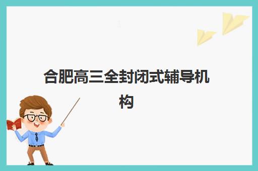 合肥高三全封闭式辅导机构培训班哪个好一点？2025年最新排名榜单与择校全攻略