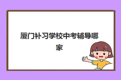 厦门补习学校中考辅导哪家好一点？2025年最新排名前十、择校攻略与性价比全解析