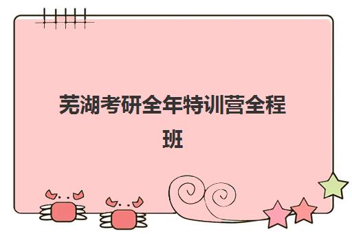 芜湖考研全年特训营全程班培训机构有哪些地方？2025年最新校区分布与择校全攻略