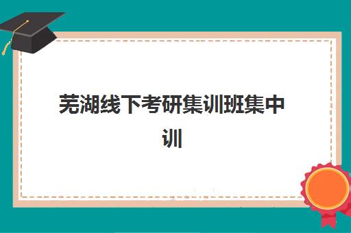 芜湖线下考研集训班集中训练营怎么样啊？2025年实地评测与择校全攻略