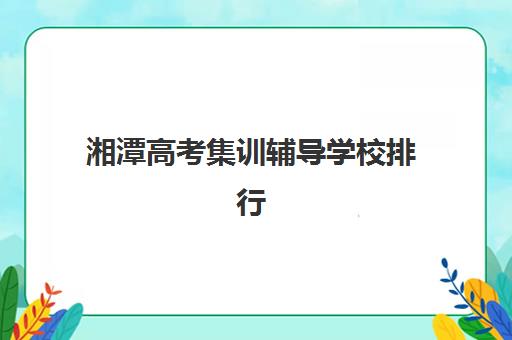 湘潭高考集训辅导学校排行榜最新榜单如何精准参考？2025年权威TOP5机构深度解析、择校标准与避坑全指南