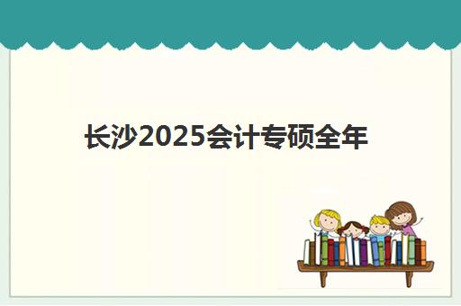 长沙2025会计专硕全年集训营什么时候报名考试？最新时间预测、报名步骤与备考规划全指南