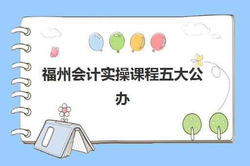福州会计实操课程五大公办机构运营分析如何做？2025年最新排名、运营模式解读与选择全攻略