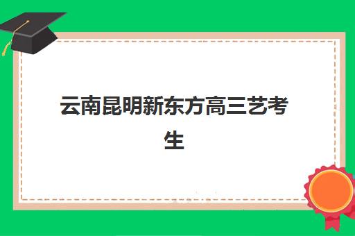 云南昆明新东方高三艺考生文化课培训机构学费多少钱？2025年收费标准全面解析与高性价比择校报名完全指南