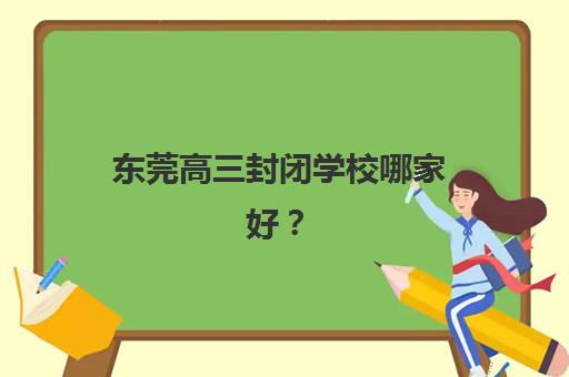 东莞高三封闭学校哪家好？2025年头部机构全公示与择校攻略指南