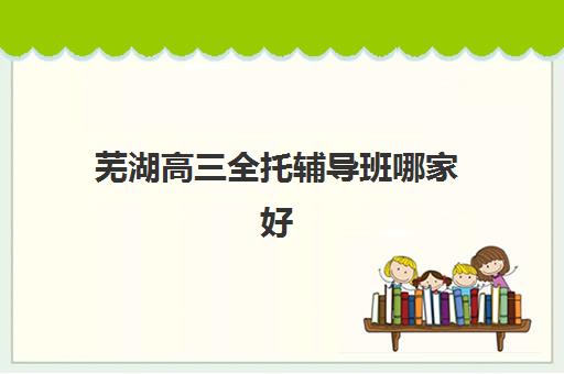 芜湖高三全托辅导班哪家好？2025年最新机构排名、费用解析与择校全攻略