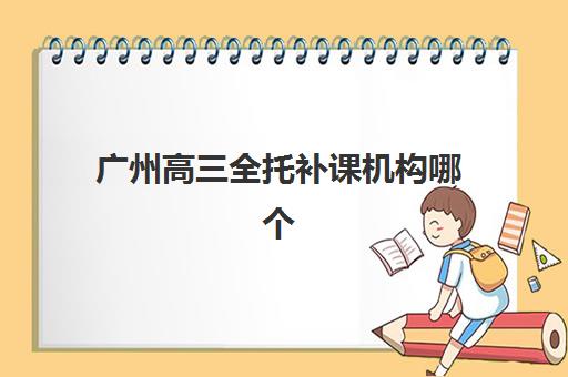 广州高三全托补课机构哪个好一点？2025年最新机构选择指南与实地考察要点