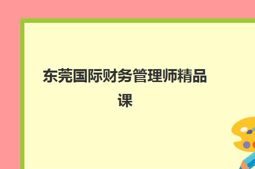 东莞国际财务管理师精品课程集训营哪家口碑好？2025年最新口碑排行榜与择校全指南