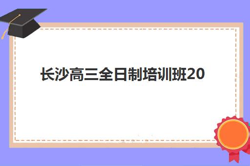 长沙高三全日制培训班2025辅导班哪个好？2025年最新机构排名与择校全攻略