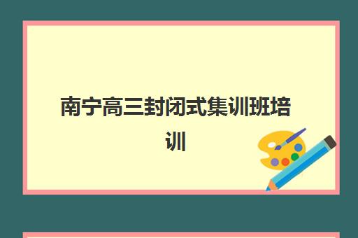 南宁高三封闭式集训班培训机构哪家强些？2025年权威TOP10榜单、择校标准与成功案例全解析
