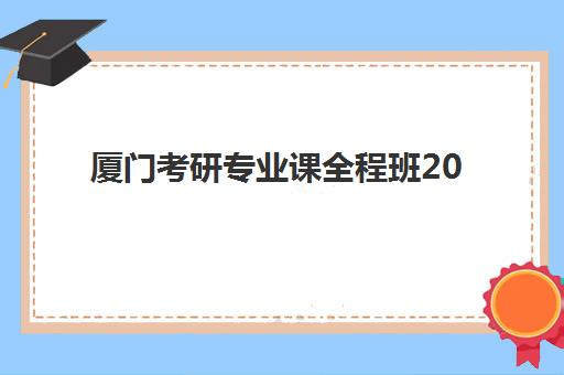 厦门考研专业课全程班2025年报名时间表如何查询？最新时间安排、课程规划与科学报班全攻略