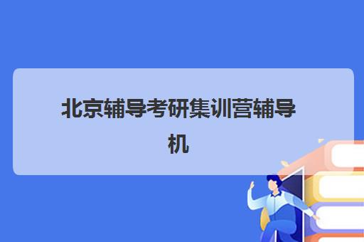 北京辅导考研集训营辅导机构有哪些地方好？2025年最新机构排名、择校技巧与备考全攻略分享