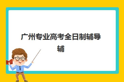 广州专业高考全日制辅导辅导机构哪家强些啊？2023年最新实力排行榜、各校特色解析与科学选择指南