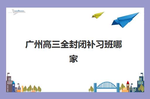广州高三全封闭补习班哪家好？实地考察这5家靠谱机构后的择校指南