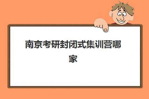 南京考研封闭式集训营哪家好？2025年前十机构实力对比与择校指南